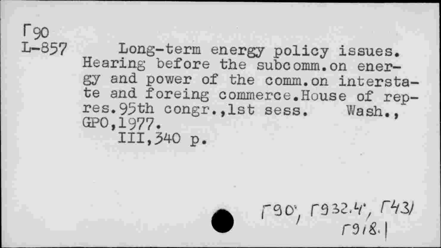 ﻿T90 L-857
Long-term energy policy issues. Hearing before the subcomm.on energy and power of the comm.on interstate and foreing commerce.House of rep-res. 95th congr.,lst sess. Wash., GPO,1977.
111,340 p.

r9a>2//*z MG/